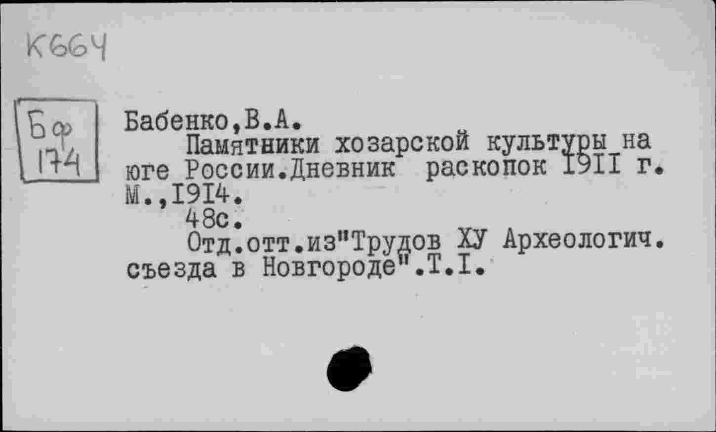 ﻿
Бабенко,В.А.
Памятники хозарской культуры на юге России.Дневник раскопок 1911 г. М.,1914.
48с.
Отд.отт.из”Трудов ХУ Археологии. съезда в Новгороде".T.I.